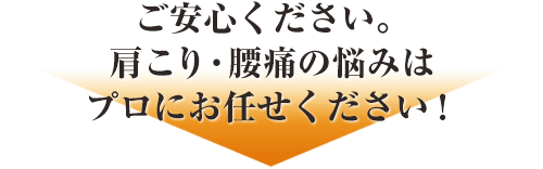ご安心ください。肩こり・腰痛の悩みはプロにお任せください！