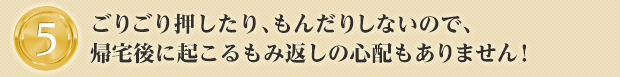 ごりごり押したり、もんだりしないので、帰宅後に起こるもみ返しの心配もありません！